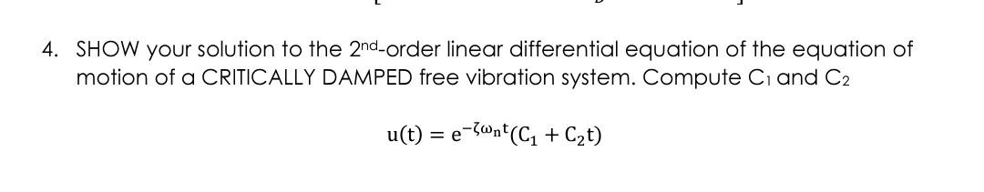 4. SHOW your solution to the 2nd-order linear differential equation of the equation of
motion of a CRITICALLY DAMPED free vibration system. Compute C₁ and C2
u(t) = e-@nt (C₁ + C₂t)
