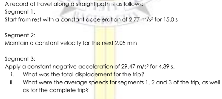 A record of travel along a straight path is as follows:
Segment 1:
Start from rest with a constant acceleration of 2.77 m/s² for 15.0 s
Segment 2:
Maintain a constant velocity for the next 2.05 min
Segment 3:
Apply a constant negative acceleration of 29.47 m/s² for 4.39 s.
i.
What was the total displacement for the trip?
i.
What were the average speeds for segments 1, 2 and 3 of the trip, as well
as for the complete trip?
