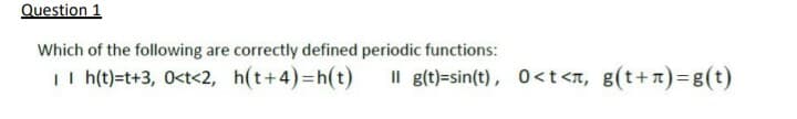 Question 1
Which of the following are correctly defined periodic functions:
II h(t)=t+3, 0<t<2, h(t+4)3Dh(t)
Il g(t)=sin(t), 0<t<n, g(t+T)3g(t)
