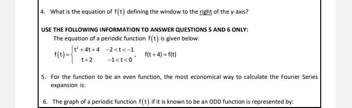 4. What is the equation of f(t) defining the window to the right of the y-axis?
USE THE FOLLOWING INFORMATION TO ANSWER QUESTIONS 5 AND 6 ONLY:
The equation of a periodic function f(t) is given below:
(t' +4t+4 -2<t<-1
(1)-*
f(t +4) = f(t)
t+2
-1<t<0'
5. For the function to be an even function, the most economical way to calculate the Fourier Series
expansion is:
6. The graph of a periodic function f(t) if it is known to be an ODD function is represented by:
