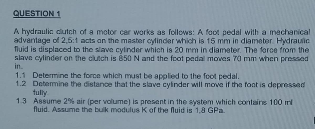 QUESTION 1
A hydraulic clutch of a motor car works as follows: A foot pedal with a mechanical
advantage of 2,5:1 acts on the master cylinder which is 15 mm in diameter. Hydraulic
fluid is displaced to the slave cylinder which is 20 mm in diameter. The force from the
slave cylinder on the clutch is 850 N and the foot pedal moves 70 mm when pressed
in.
1.1 Determine the force which must be applied to the foot pedal.
1.2
Determine the distance that the slave cylinder will move if the foot is depressed
fully.
1.3 Assume 2% air (per volume) is present in the system which contains 100 ml
fluid. Assume the bulk modulus K of the fluid is 1,8 GPa.