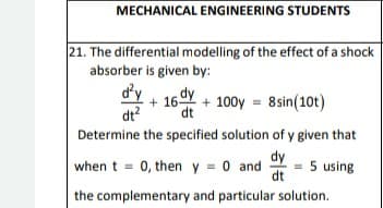 MECHANICAL ENGINEERING STUDENTS
21. The differential modelling of the effect of a shock
absorber is given by:
d²y
dt²
+16+100y = 8 sin(10t)
dt
Determine the specified solution of y given that
dy
when t = 0, then y = 0 and
5 using
dt
the complementary and particular solution.