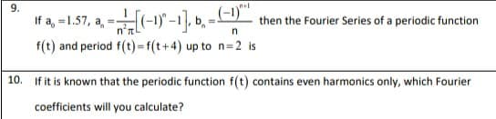 nel
If a, -1.57, a, =(-1) -1]. b. - -)"
then the Fourier Series of a periodic function
f(t) and period f(t)=f(t+4) up to n=2 is
10. If it is known that the periodic function f(t) contains even harmonics only, which Fourier
coefficients will you calculate?

