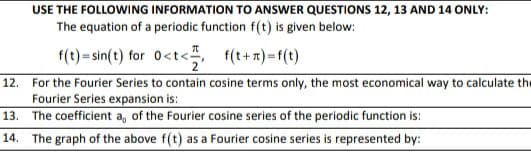 USE THE FOLLOWING INFORMATION TO ANSWER QUESTIONS 12, 13 AND 14 ONLY:
The equation of a periodic function f(t) is given below:
f(t)=sin(t) for 0<t< f(t+ x) =f(t)
12. For the Fourier Series to contain cosine terms only, the most economical way to calculate the
Fourier Series expansion is:
13. The coefficient a, of the Fourier cosine series of the periodic function is:
f(t+ n) =f(t)
14. The graph of the above f(t) as a Fourier cosine series is represented by:
