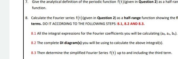 7. Give the analytical definition of the periodic function f(t) (given in Question 2) as a half-ran
function.
8. Calculate the Fourier series f(t) (given in Question 2) as a half-range function showing the fi
terms. DO IT ACCORDING TO THE FOLLOWING STEPS: 8.1, 8.2 AND 8.3.
8.1 All the integral expressions for the Fourier coefficients you will be calculating (ao, an, bn).
8.2 The complete DI diagram(s) you will be using to calculate the above integral(s).
8.3 Then determine the simplified Fourier Series f(t) up to and including the third term.

