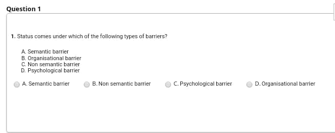 Question 1
1. Status comes under which of the following types of barriers?
A. Semantic barrier
B. Organisational barrier
C. Non semantic barrier
D. Psychological barrier
C. Psychological barrier
A. Semantic barrier
B. Non semantic barrier
D. Organisational barrier
