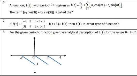 6.
A function, f(t), with period 2 is given as f(t)=+E[a, cos (nt)+b, sin(nt)].
n-
The term [a, cos(3t) + by sin(3t)] is called the?
7.
(-2 if 0<t<2
If f(t)= {
| 3t if 2<t<3'
f(t+3)=f(t) then f(t) is what type of function?
For the given periodic function give the analytical description of f(t) for the range 0<t<2:
8.
-2
-1

