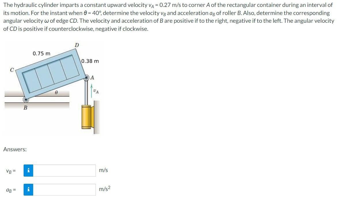The hydraulic cylinder imparts a constant upward velocity VA = 0.27 m/s to corner A of the rectangular container during an interval of
its motion. For the instant when 8 = 40°, determine the velocity vg and acceleration ag of roller B. Also, determine the corresponding
angular velocity w of edge CD. The velocity and acceleration of B are positive if to the right, negative if to the left. The angular velocity
of CD is positive if counterclockwise, negative if clockwise.
D
0.75 m
0.38 m
A
B
Answers:
VB =
aB =
i
i
8
VA
m/s
m/s²