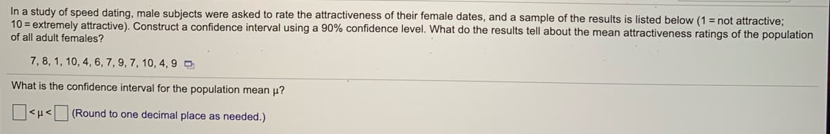 In a study of speed dating, male subjects were asked to rate the attractiveness of their female dates, and a sample of the results is listed below (1 = not attractive;
10 = extremely attractive). Construct a confidence interval using a 90% confidence level. What do the results tell about the mean attractiveness ratings of the population
of all adult females?
7,8, 1, 10, 4, 6, 7, 9, 7, 10, 4, 9 O
What is the confidence interval for the population mean p?
<µ< (Round to one decimal place as needed.)
