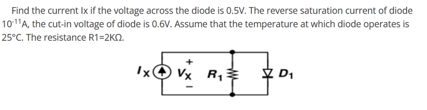 Find the current Ix if the voltage across the diode is 0.5V. The reverse saturation current of diode
10-11A, the cut-in voltage of diode is 0.6V. Assume that the temperature at which diode operates is
25°C. The resistance R1=2KQ.
Ix
Vx R₁
M
D₁