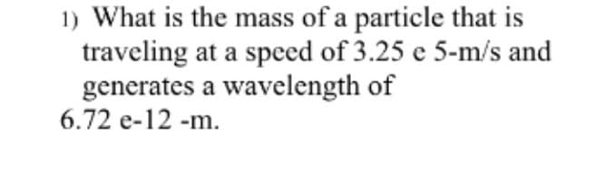 1) What is the mass of a particle that is
traveling at a speed of 3.25 e 5-m/s and
generates a wavelength of
6.72 e-12 -m.
