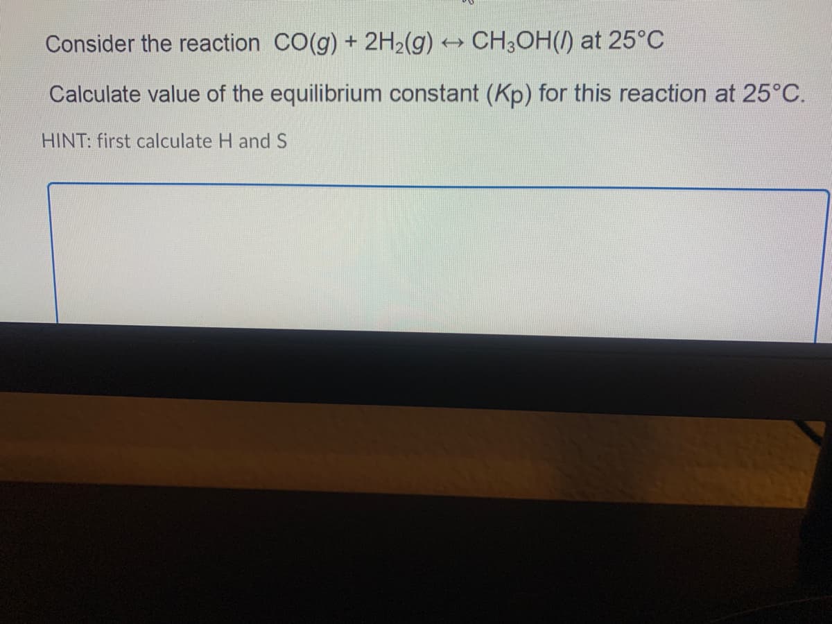 Consider the reaction CO(g) + 2H2(g) CH3OH(/) at 25°C
Calculate value of the equilibrium constant (Kp) for this reaction at 25°C.
HINT: first calculate H and S
