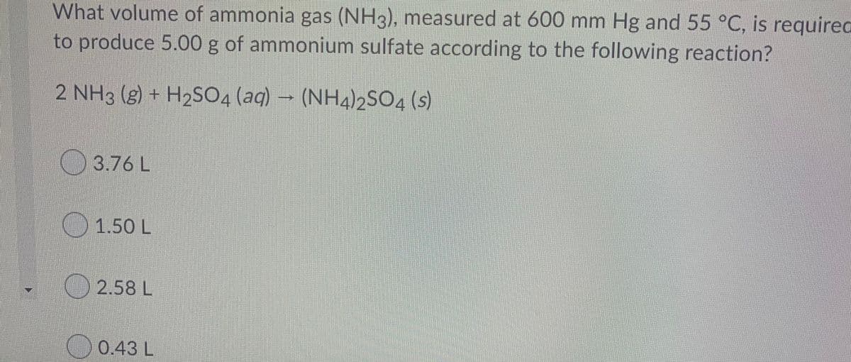 What volume of ammonia gas (NH3), measured at 600 mm Hg and 55 °C, is requirec
to produce 5.00 g of ammonium sulfate according to the following reaction?
2 NH3 (g) + H2S04 (aq) → (NH4)2SO4 (s)
3.76 L
O1.50 L
2.58 L
0.43 L
