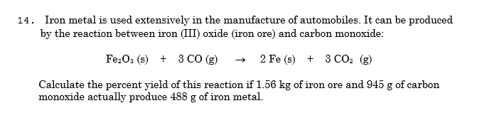14. Iron metal is used extensively in the manufacture of automobiles. It can be produced
by the reaction between iron (III) oxide (iron ore) and carbon monoxide:
Fe:O3 (s) + 3 CO (g)
2 Fe (s) + 3 CO2 (g)
Calculate the percent yield of this reaction if 1.56 kg of iron ore and 945 g of carbon
monoxide actually produce 488 g of iron metal.
