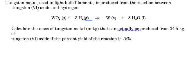 Tungsten metal, used in light bulb filaments, is produced from the reaction between
tungsten (VI) oxide and hydrogen:
WO; (s) + 3 H:(g)_ →
W (s) + 3 H;O ()
Calculate the mass of tungsten metal (in kg) that can actually be produced from 34.5 kg
of
tungsten (VI) oxide if the percent yield of the reaction is 75%.
