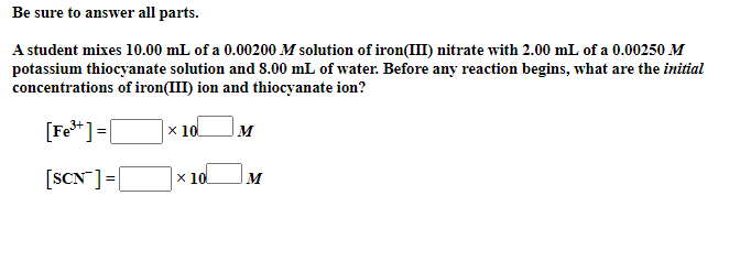 Be sure to answer all parts.
A student mixes 10.00 mL of a 0.00200 M solution of iron(III) nitrate with 2.00 mL of a 0.00250 M
potassium thiocyanate solution and 8.00 mL of water. Before any reaction begins, what are the initial
concentrations of iron(III) ion and thiocyanate ion?
[Fe* ]=[
Ox 10l
M
[SCN]=|
х 10
%3!
