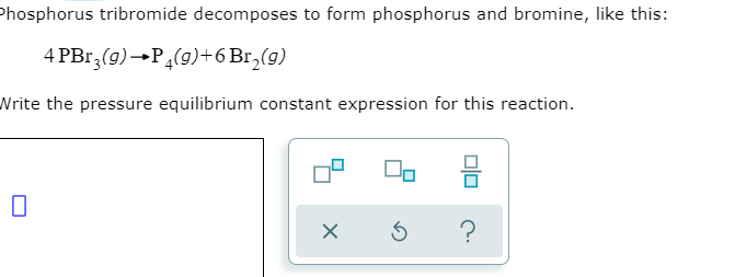 Phosphorus tribromide decomposes to form phosphorus and bromine, like this:
4 PBr,(9)→P(9)+6 Br,(g)
Write the pressure equilibrium constant expression for this reaction.
?
