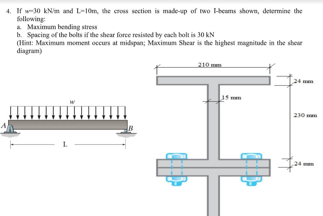 4. If w=30 kN/m and L=10m, the cross section is made-up of two I-beams shown, determine the
following:
a. Maximum bending stress
b. Spacing of the bolts if the shear force resisted by each bolt is 30 kN
(Hint: Maximum moment occurs at midspan; Maximum Shear is the highest magnitude in the shear
diagram)
210 mm
24 mm
15 mm
230 mm
A
24 mm
