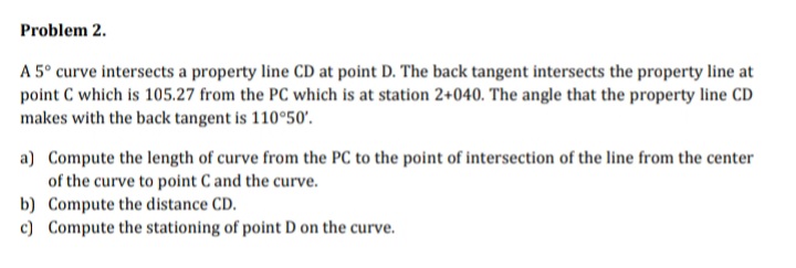 Problem 2.
A 5° curve intersects a property line CD at point D. The back tangent intersects the property line at
point C which is 105.27 from the PC which is at station 2+040. The angle that the property line CD
makes with the back tangent is 110°50'.
a) Compute the length of curve from the PC to the point of intersection of the line from the center
of the curve to point C and the curve.
b) Compute the distance CD.
c) Compute the stationing of point D on the curve.

