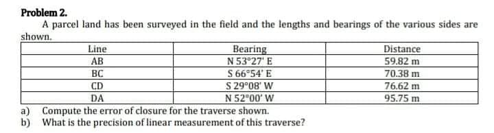 Problem 2.
A parcel land has been surveyed in the field and the lengths and bearings of the various sides are
shown.
Line
AB
Bearing
N 53 27' E
S 66°54' E
S 29°08' W
N 52 00' W
a) Compute the error of closure for the traverse shown.
b) What is the precision of linear measurement of this traverse?
Distance
59.82 m
70.38 m
76,62 m
95.75 m
BC
CD
DA
