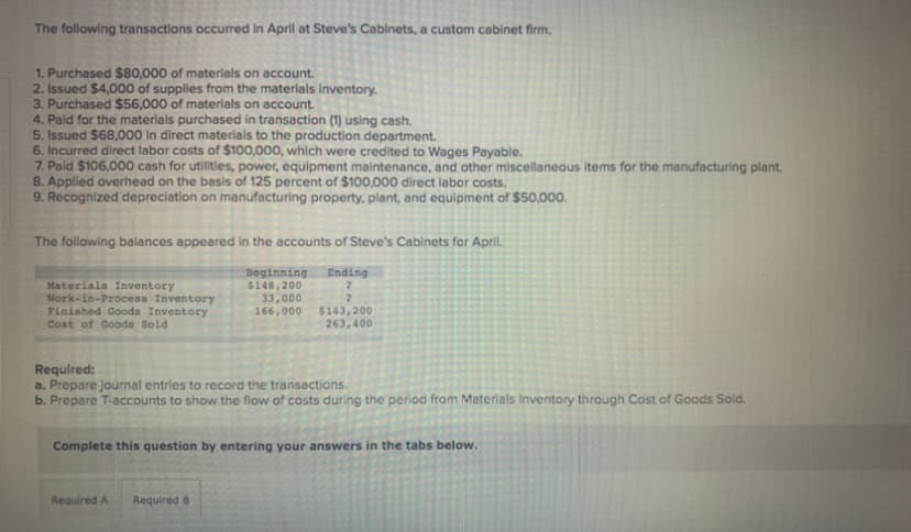 The following transactions occurred in April at Steve's Cabinets, a custom cabinet firm.
1. Purchased $80,000 of materials on account.
2. Issued $4,000 of supplies from the materials inventory.
3. Purchased $56,000 of materials on account.
4. Paid for the materials purchased in transaction (1) using cash.
5. Issued $68,000 In direct materials to the production department.
6. Incurred direct labor costs of $100,000, which were credited to Wages Payable.
7. Pald $106,000 cash for utilities, power, equipment maintenance, and other miscellaneous items for the manufacturing plant.
8. Applied overhead on the basis of 125 percent of $100,000 direct labor costs.
9. Recognized depreciation on manufacturing property, plant, and equipment of $50,000.
The following balances appeared in the accounts of Steve's Cabinets for April.
Beginning
$148,200
33,000
166,000
Ending
Materials Inventory
Nork-in-Process Inventory
Finished Goods Inventory
$143,200
263,400
Cost of Goods Sold
Requlred:
a. Prepare journal entries to record the transactions.
b. Prepare T-accounts to show the flow of costs during the period from Materials Inventory through Cost of Goods Sold.
Complete this question by entering your answers in the tabs below.
Required A
Required B
