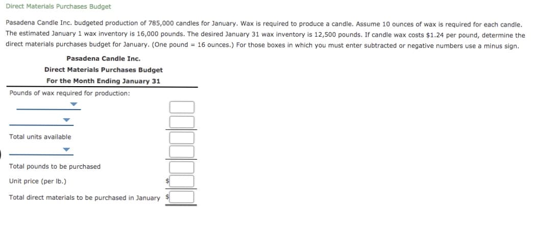 Direct Materials Purchases Budget
Pasadena Candle Inc. budgeted production of 785,000 candles for January. Wax is required to produce a candle. Assume 10 ounces of wax is required for each candle.
The estimated January 1 wax inventory is 16,000 pounds. The desired January 31 wax inventory is 12,500 pounds. If candle wax costs $1.24 per pound, determine the
direct materials purchases budget for January. (One pound = 16 ounces.) For those boxes in which you must enter subtracted or negative numbers use a minus sign.
Pasadena Candle Inc.
Direct Materials Purchases Budget
For the Month Ending January 31
Pounds of wax required for production:
Total units available
Total pounds to be purchased
Unit price (per Ib.)
Total direct materials to be purchased in January
