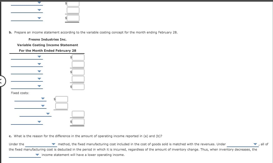 b. Prepare an income statement according to the variable costing concept for the month ending February 28.
Fresno Industries Inc.
Variable Costing Income Statement
For the Month Ended February 28
Fixed costs:
c. What is the reason for the difference in the amount of operating income reported in (a) and (b)?
Under the
v method, the fixed manufacturing cost included in the cost of goods sold is matched with the revenues. Under
all of
the fixed manufacturing cost is deducted in the period in which it is incurred, regardless of the amount of inventory change. Thus, when inventory decreases, the
income statement will have a lower operating income.
