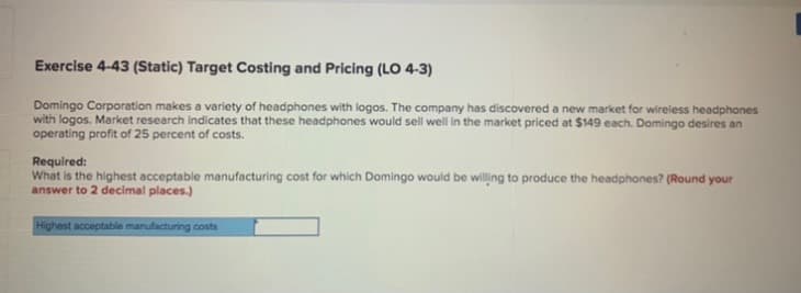 Exercise 4-43 (Static) Target Costing and Pricing (LO 4-3)
Domingo Corporation makes a variety of headphones with logos. The company has discovered a new market for wireless headphones
with logos. Market research indicates that these headphones would sell well in the market priced at $149 each. Domingo desires an
operating profit of 25 percent of costs.
Required:
What is the highest acceptable manufacturing cost for which Domingo would be willing to produce the headphones? (Round your
answer to 2 decimal places.)
Highest acceptable manufacturing costs
