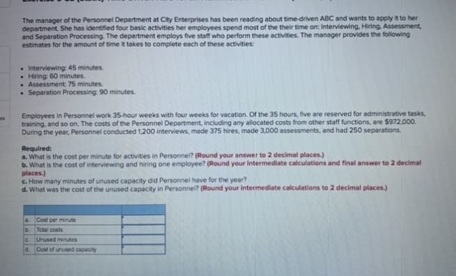 The manager of the Personnel Department at City Enterprises has been reading about time-driven ABC and wants to apply it to her
department. She has identified four basic activities her employees spend most of the their time on: Interviewing, Hiring, Assessment,
and Separation Processing. The department employs five staff who perform these activities. The manager provides the following
estimates for the amount of time it takes to complete each of these activities:
. Interviewing: 45 minutes.
• Hiring: 60 minutes.
• Assessment 75 minutes.
• Separation Processing: 90 minutes.
Employees in Personnel work 35-hour weeks with four weeks for vacation. Of the 35 hours, five are reserved for administrative tasks,
training, and so on. The costs of the Personnel Department, including any allocated costs from other staff functions, are $972,000.
During the year, Personnel conducted 1,200 interviews, made 375 hires, made 3,000 assessments, and had 250 separations.
es
Required:
a. What is the cost per minute for activities in Personnel? (Round your answer to 2 decimal places.)
b. What is the cost of interviewing and hiring one employee? (Round your Intermediate calculations and final answer to 2 decimal
places.)
c. How many minutes of unused capacity did Personnel have for the year?
d. What was the cost of the unused capacity in Personnel? (Round your intermediate calculations to 2 decimal places.)
a. Cost per minute
b.
Total costs
Unused minutes
d. Cost of unused capacity
C.
