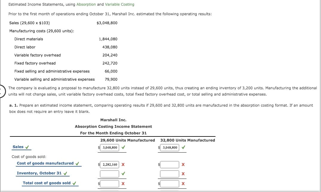 Estimated Income Statements, using Absorption and Variable Costing
Prior to the first month of operations ending October 31, Marshall Inc. estimated the following operating results:
Sales (29,600 x $103)
$3,048,800
Manufacturing costs (29,600 units):
Direct materials
1,844,080
Direct labor
438,080
Variable factory overhead
204,240
Fixed factory overhead
242,720
Fixed selling and administrative expenses
66,000
Variable selling and administrative expenses
79,900
The company is evaluating a proposal to manufacture 32,800 units instead of 29,600 units, thus creating an ending inventory of 3,200 units. Manufacturing the additional
units will not change sales, unit variable factory overhead costs, total fixed factory overhead cost, or total selling and administrative expenses.
a. 1. Prepare an estimated income statement, comparing operating results if 29,600 and 32,800 units are manufactured in the absorption costing format. If an amount
box does not require an entry leave it blank.
Marshall Inc.
Absorption Costing Income Statement
For the Month Ending October 31
29,600 Units Manufactured
32,800 Units Manufactured
Sales v
3,048,800
3.048,800
Cost of goods sold:
Cost of goods manufactured v
2,282,160 X
Inventory, October 31 v
Total cost of goods sold v
