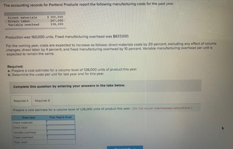 The accounting records for Portland Products report the following manufacturing costs for the past year.
Direct materials
Direct labor
Variable overhead
$ 350,000
267,000
238,000
Production was 160,000 units. Fixed manufacturing overhead was $837,000.
For the coming year, costs are expected to increase as follows: direct materials costs by 20 percent, excluding any effect of volume
changes; direct labor by 4 percent; and fixed manufacturing overhead by 10 percent. Variable manufacturing overhead per unit is
expected to remain the same.
Required:
a. Prepare a cost estimate for a volume level of 128,000 units of product this year.
b. Determine the costs per unit for last year and for this year.
Complete this question by entering your answers in the tabs below.
Required A
Required B
Prepare a cost estimate for a volume level of 128,000 units of product this year. (Do not round intermediate calculations.)
Cost Item
This Year's Cost
Direct materials
Direct labor
Variable overhead
Fixed overhead
Total costs
