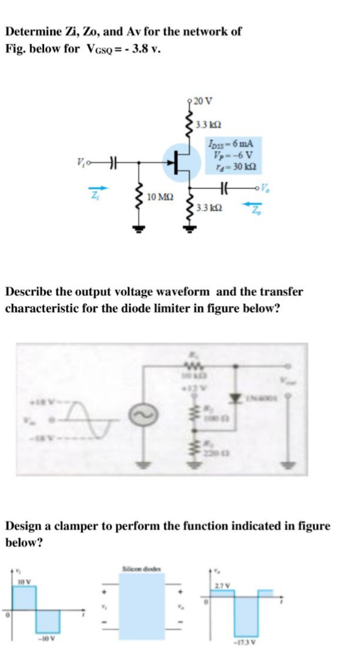 Determine Zi, Zo, and Av for the network of
Fig. below for VgsQ = - 3.8 v.
20 V
3.3 k2
Ipss=6 mA
Vp--6 V
T=30 k2
10 MQ
3.3 k2
Describe the output voltage waveform and the transfer
characteristic for the diode limiter in figure below?
INE
Design a clamper to perform the function indicated in figure
below?
Silicon diodes
10 V
-10 V
-173 V
