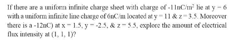 If there are a uniform infinite charge sheet with charge of -11nC/m² lie at y = 6
with a uniform infinite line charge of 6nC/m located at y = 11 & z= 3.5. Moreover
there is a -12nC) at x = 1.5, y = -2.5 , & z- 5.5, explore the amount of electrical
flux intensity at (1, 1, 1)?
