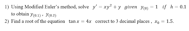 1) Using Modified Euler's method, solve y' = xy? + y given Y(0) = 1 if h= 0.1
to obtain y(0.1) , Y(0.2)
2) Find a root of the equation tan x
4x correct to 3 decimal places, xo = 1.5.
