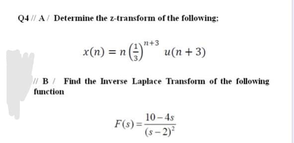 Q4 // A/ Determine the z-transform of the following:
n+3
x(n) = n
2) u(n+ 3)
1 B/ Find the Inverse Laplace Transform of the following
function
10 - 4s
F(s)=
(s - 2)
