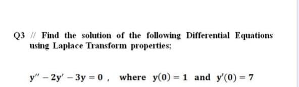 Q3 // Find the solution of the following Differential Equations
using Laplace Transform properties;
y" – 2y' - 3y = 0, where y(0) = 1 and y'(0) = 7
%3D
