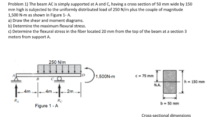 Problem 1) The beam AC is simply supported at A and C, having a cross section of 50 mm wide by 150
mm high is subjected to the uniformly distributed load of 250 N/m plus the couple of magnitude
1,500 N-m as shown in Figure 1-A.
a) Draw the shear and moment diagrams.
b) Determine the maximum flexural stress.
c) Determine the flexural stress in the fiber located 20 mm from the top of the beam at a section 3
meters from support A.
f
RA
4m
250 N/m
+
Rc
4m.
Figure 1 - A
2m
903₁.
1,500N-m
c = 75 mm
N.A.
b- 50 mm
h-150 mm
Cross-sectional dimensions