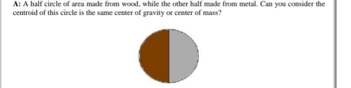 A: A half circle of area made from wood, while the other half made from metal. Can you consider the
centroid of this circle is the same center of gravity or center of mass?
