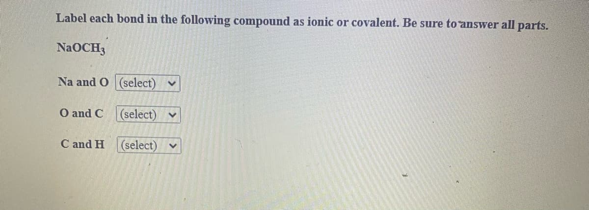 Label each bond in the following compound as ionic or covalent. Be sure to answer all parts.
NaOCH3
Na and O (select) v
O and C (select) v
C and H (select)
