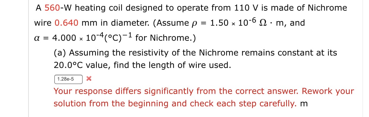 A 560-W heating coil designed to operate from 110 V is made of Nichrome
wire 0.640 mm in diameter. (Assume p
1.50 x 10-6 Q• m, and
a = 4.000 × 10-4(°C)-1 for Nichrome.)
(a) Assuming the resistivity of the Nichrome remains constant at its
20.0°C value, find the length of wire used.
