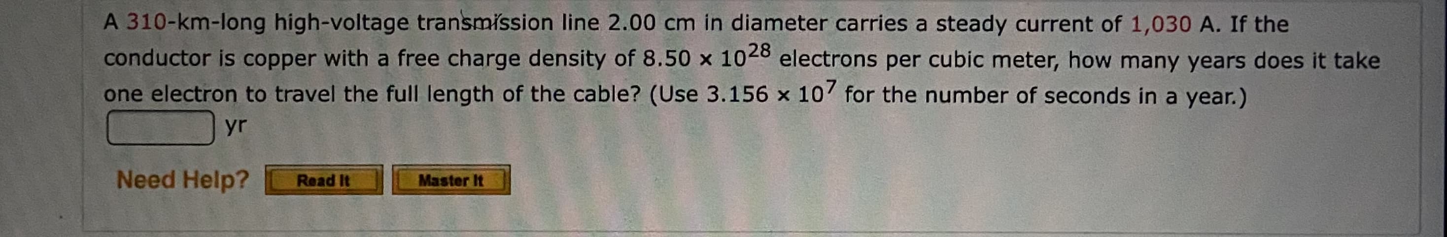 A 310-km-long high-voltage transmission line 2.00 cm in diameter carries a steady current of 1,030 A. If the
conductor is copper with a free charge density of 8.50 x 1028 electrons per cubic meter, how many years does it take
one electron to travel the full length of the cable? (Use 3.156 x 107 for the number of seconds in a year.)
yr
