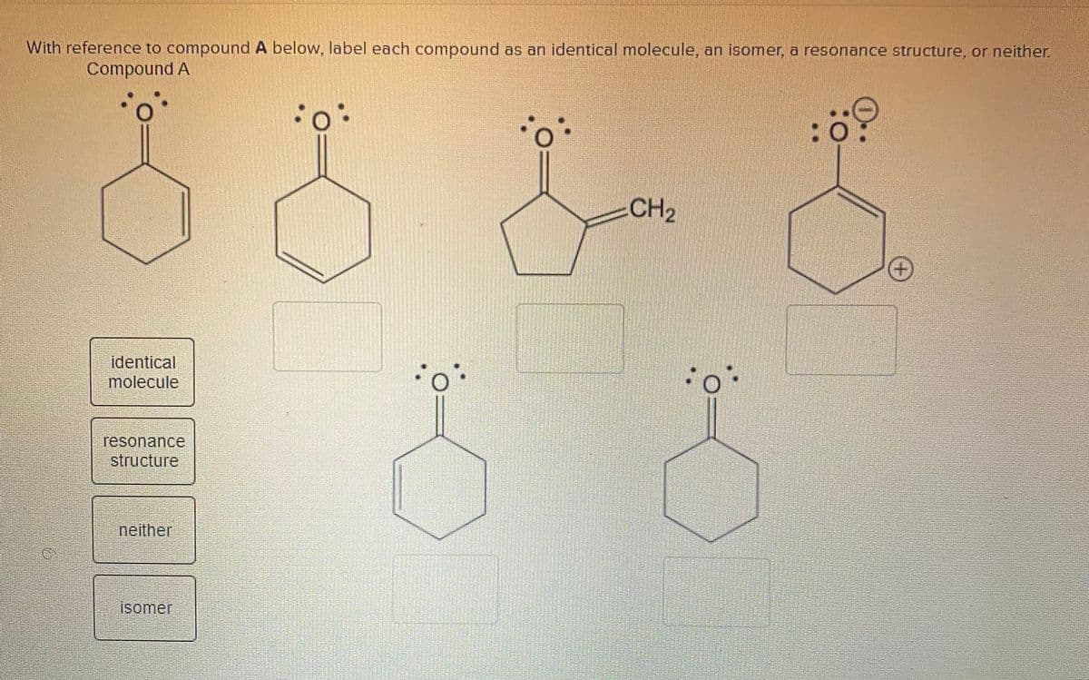 With reference to compound A below, label each compound as an identical molecule, an isomer, a resonance structure, or neither.
Compound A
CH2
identical
molecule
resonance
structure
neither
isomer
