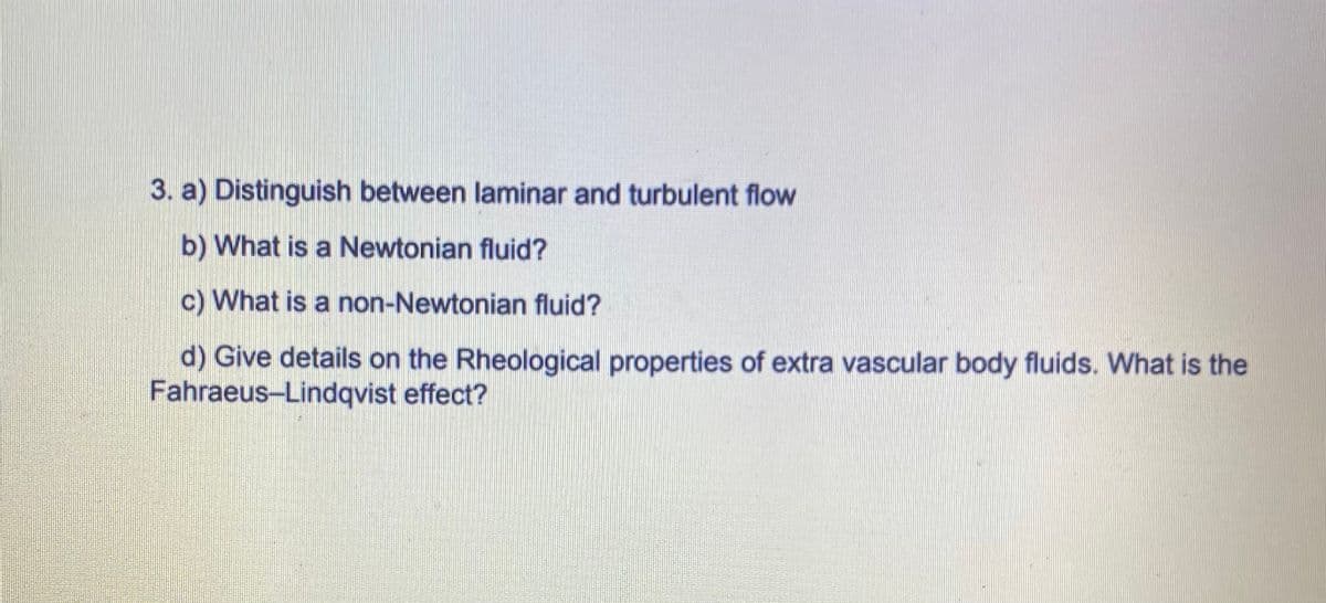 3. a) Distinguish between laminar and turbulent flow
b) What is a Newtonian fluid?
c) What is a non-Newtonian fluid?
d) Give details on the Rheological properties of extra vascular body fluids. What is the
Fahraeus-Lindqvist effect?
