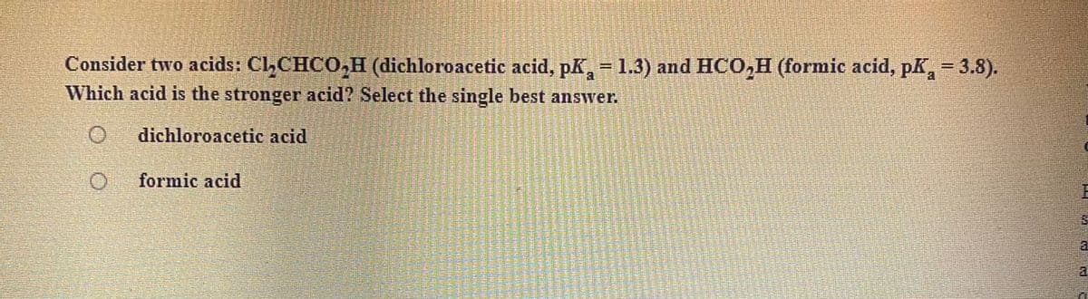 Consider two acids: Cl,CHCO,H (dichloroacetic acid, pK, = 1.3) and HCO,H (formic acid, pK,- 3.8).
%3D
a
Which acid is the stronger acid? Select the single best answer.
dichloroacetic acid
formic acid
