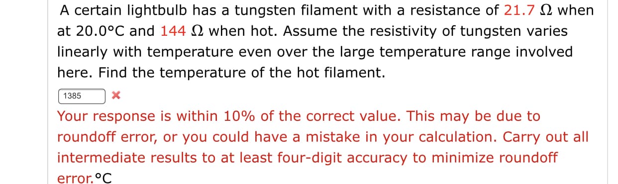 A certain lightbulb has a tungsten filament with a resistance of 21.7 2 when
at 20.0°C and 144 2 when hot. Assume the resistivity of tungsten varies
linearly with temperature even over the large temperature range involved
here. Find the temperature of the hot filament.
