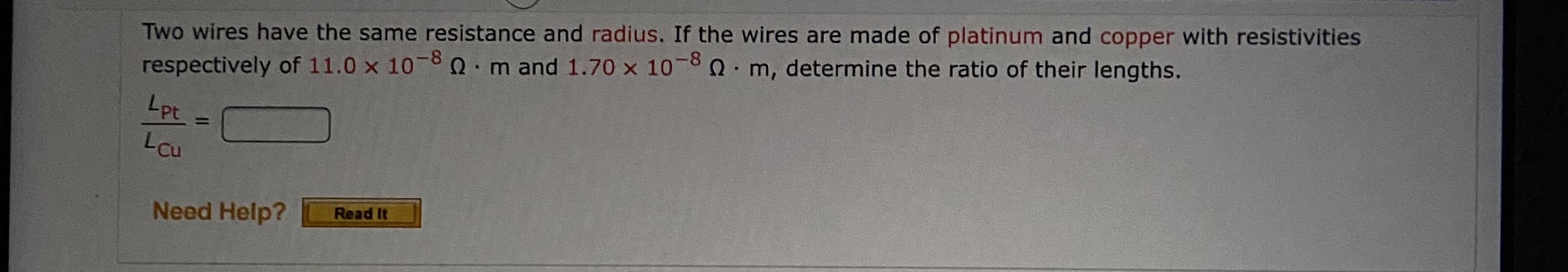 Two wires have the same resistance and radius. If the wires are made of platinum and copper with resistivities
respectively of 11.0 x 10-8 Q.m and 1.70 x 10-8 0 m, determine the ratio of their lengths.
Lpt
LCu
%3D
