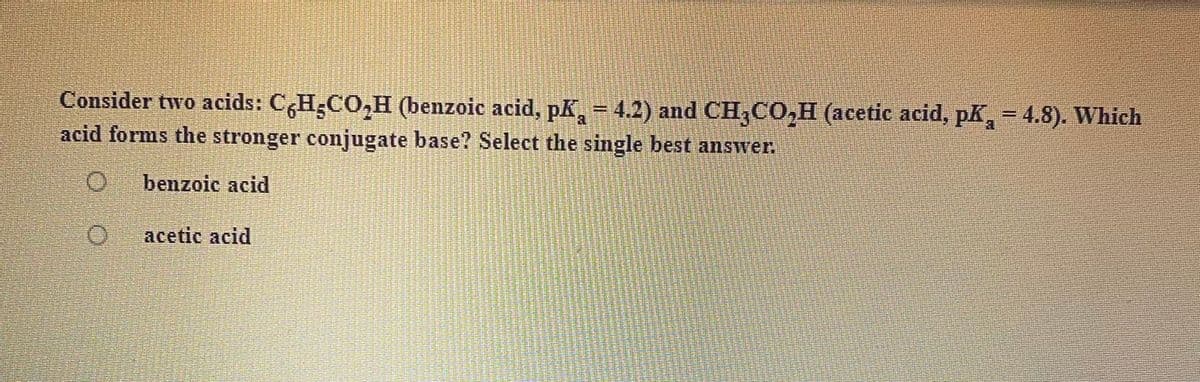 Consider two acids: CH;CO,H (benzoic acid, pK = 4.2) and CH,CO,H (acetic acid, pk, = 4.8). Which
acid forms the stronger conjugate base? Select the single best answer
%3D
benzoic acid
acetic acid
