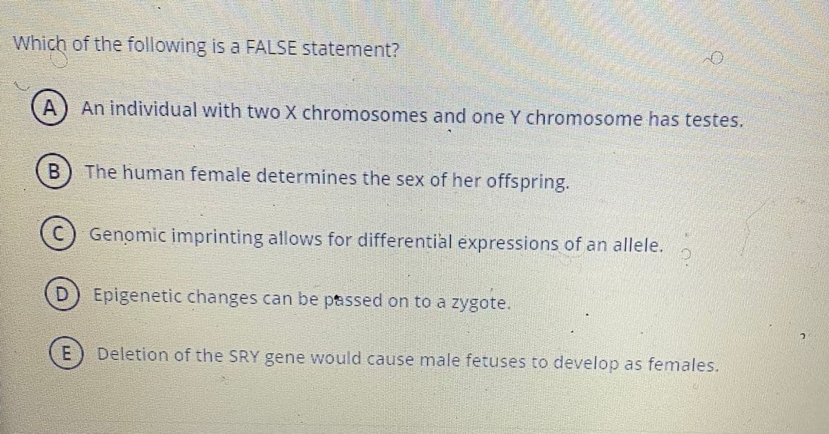Which of the following is a FALSE statement?
A) An individual with two X chromosomes and one Y chromosome has testes.
B.
The human female determines the sex of her offspring.
(C) Genomic imprinting allows for differential expressions of an allele.
D.
Epigenetic changes can be passed on to a zygote.
Deletion of the SRY gene would cause male fetuses to develop as females.
