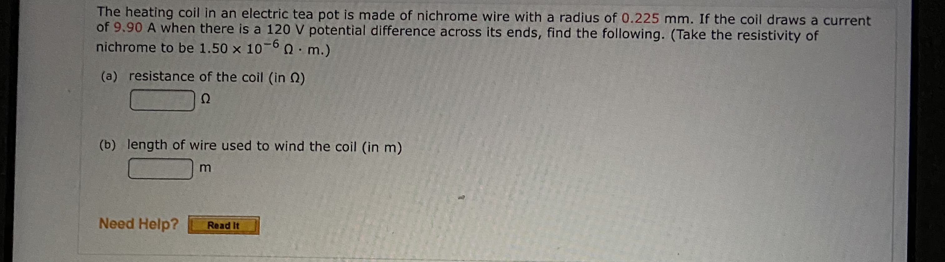 The heating coil in an electric tea pot is made of nichrome wire with a radius of 0.225 mm. If the coil draws a current
of 9.90 A when there is a 120 V potential difference across its ends, find the following. (Take the resistivity of
nichrome to be 1.50 x 10-60. m.)
(a) resistance of the coil (in Q)
(b) length of wire used to wind the coil (in m)
