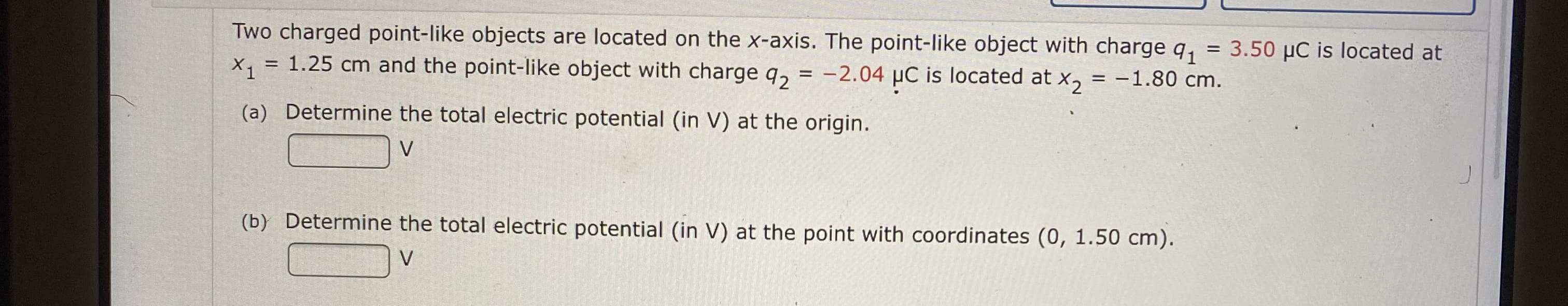 Two charged point-like objects are located on the x-axis. The point-like object with charge q,
= 1.25 cm and the point-like object with charge q, = -2.04 µC is located at x, = -1.80 cm.
= 3.50 µC is located at
X, =
%3D
(a) Determine the total electric potential (in V) at the origin.
(b) Determine the total electric potential (in V) at the point with coordinates (0, 1.50 cm).
V
